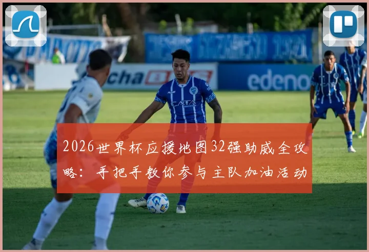 2026世界杯应援地图32强助威全攻略：手把手教你参与主队加油活动，赢取专属球迷福利