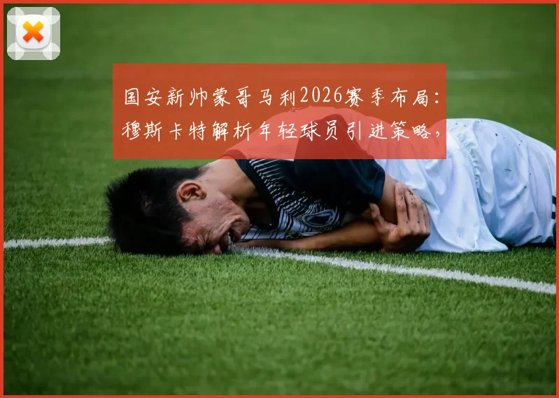 国安新帅蒙哥马利2026赛季布局:穆斯卡特解析年轻球员引进策略,球队未来前景展望
