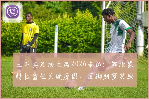 土耳其足协主席2026专访:解读蒙特拉留任关键原因,国脚别墅奖励承诺兑现详情