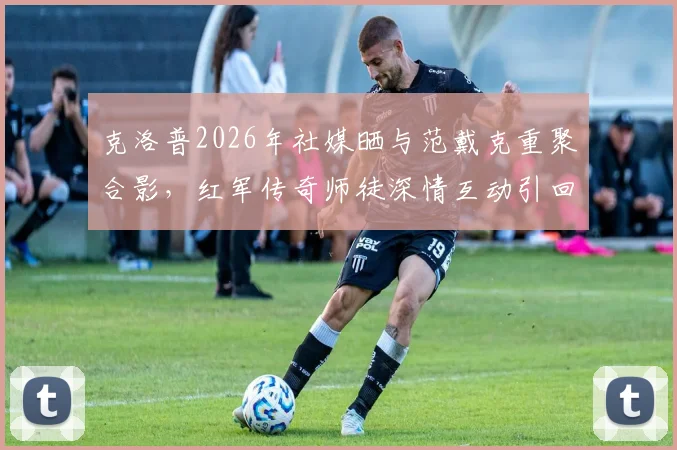 克洛普2026年社媒晒与范戴克重聚合影,红军传奇师徒深情互动引回忆杀,背后故事解读