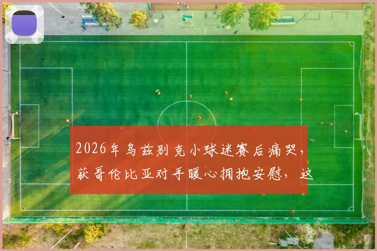 2026年乌兹别克小球迷赛后痛哭，获哥伦比亚对手暖心拥抱安慰，这一幕看哭了多少球迷？