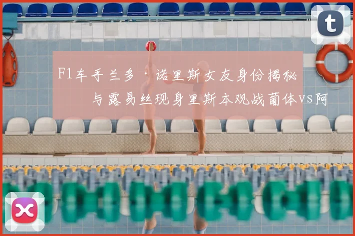 F1车手兰多·诺里斯女友身份揭秘：与露易丝现身里斯本观战葡体vs阿森纳欧冠焦点战，场边互动与行程全解析