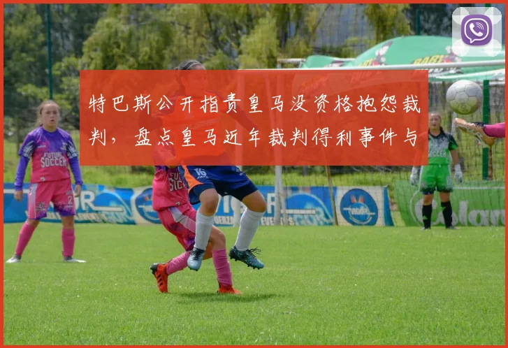 特巴斯公开指责皇马没资格抱怨裁判，盘点皇马近年裁判得利事件与西甲争议判罚历史