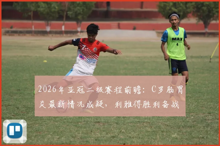 2026年亚冠二级赛程前瞻：C罗肠胃炎最新情况成疑，利雅得胜利备战计划恐生变数