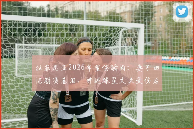 拉菲尼亚2026年重伤瞬间：妻子回忆崩溃落泪，讲述球星丈夫受伤后的真实心路历程与家庭支持