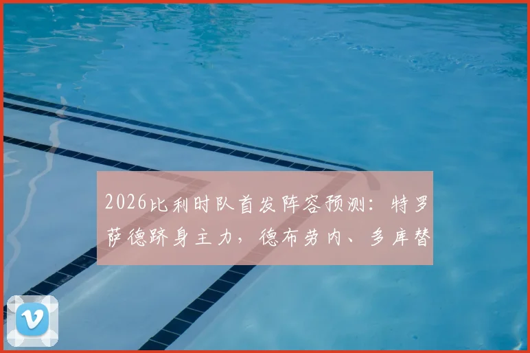 2026比利时队首发阵容预测：特罗萨德跻身主力，德布劳内、多库替补待命引热议