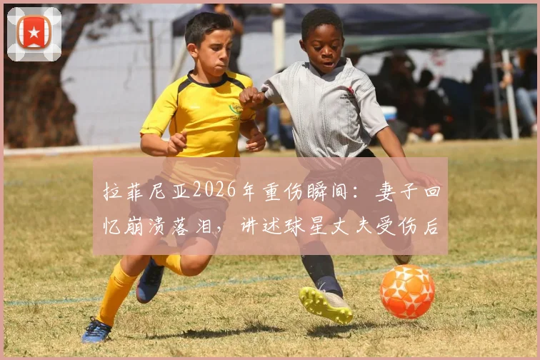 拉菲尼亚2026年重伤瞬间:妻子回忆崩溃落泪,讲述球星丈夫受伤后的真实心路历程与家庭支持