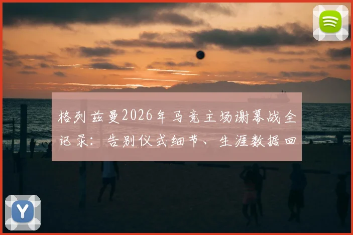 格列兹曼2026年马竞主场谢幕战全记录：告别仪式细节、生涯数据回顾与比赛集锦观看指南