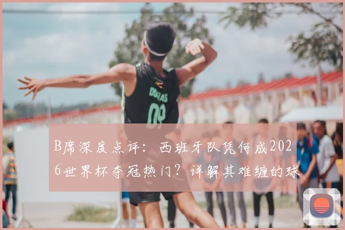 B席深度点评：西班牙队凭何成2026世界杯夺冠热门？详解其难缠的球权控制打法