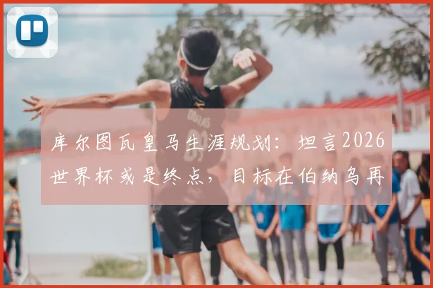 库尔图瓦皇马生涯规划：坦言2026世界杯或是终点，目标在伯纳乌再战4-5个赛季