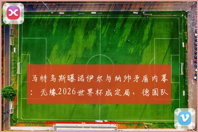 马特乌斯曝诺伊尔与纳帅矛盾内幕:无缘2026世界杯成定局,德国队门将接班人选谁更靠谱?