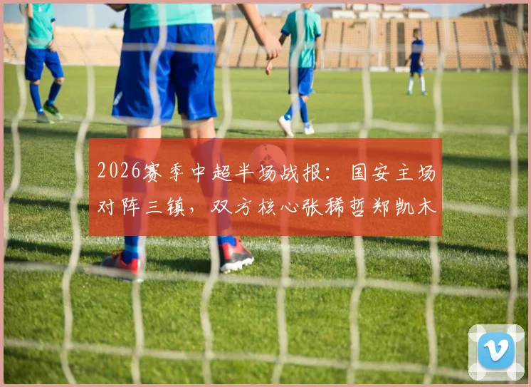 2026赛季中超半场战报:国安主场对阵三镇,双方核心张稀哲郑凯木接连伤退,半场战罢0-0平