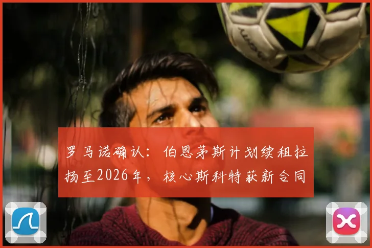 罗马诺确认:伯恩茅斯计划续租拉扬至2026年,核心斯科特获新合同提上日程