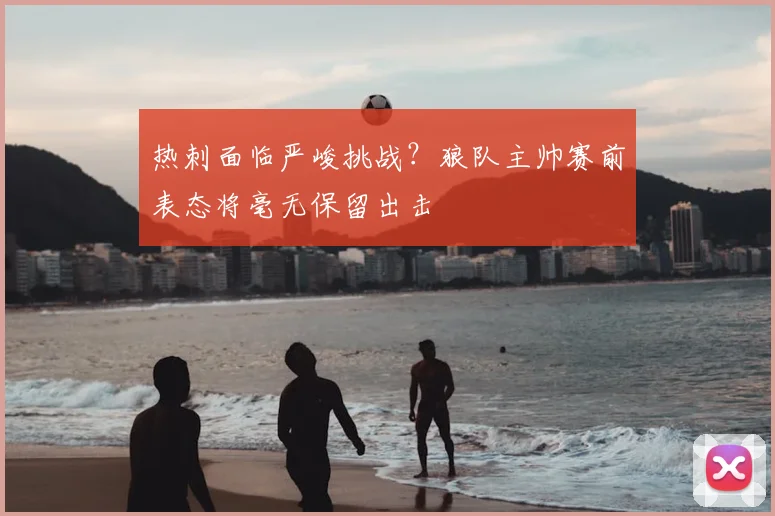 热刺面临严峻挑战?狼队主帅赛前表态将毫无保留出击