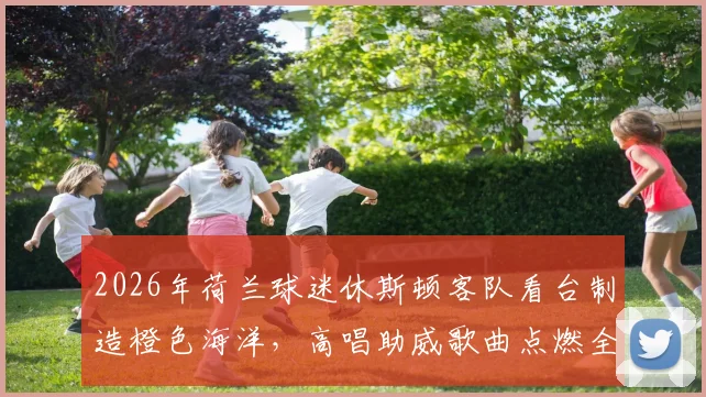 2026年荷兰球迷休斯顿客队看台制造橙色海洋，高唱助威歌曲点燃全场，视频集锦全记录