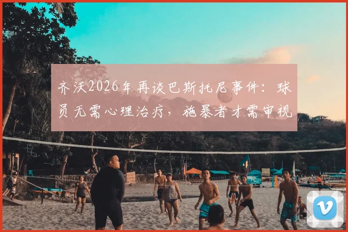 齐沃2026年再谈巴斯托尼事件：球员无需心理治疗，施暴者才需审视内心