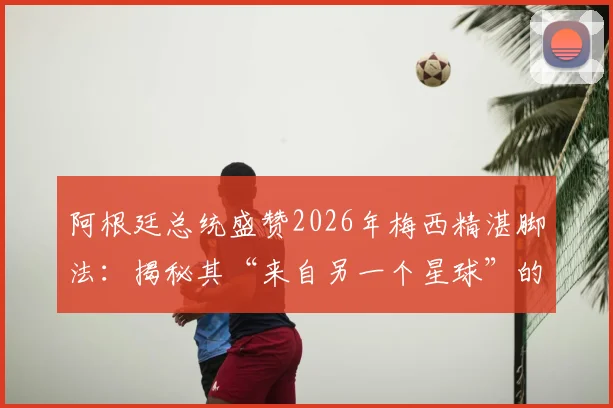 阿根廷总统盛赞2026年梅西精湛脚法:揭秘其“来自另一个星球”的技术秘诀与实战影响