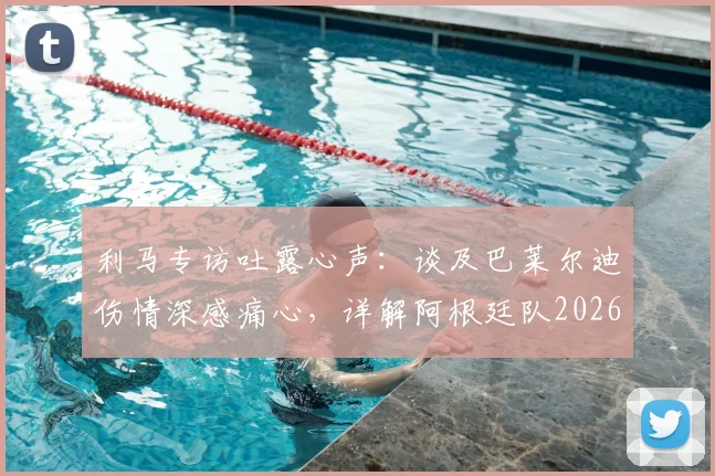 利马专访吐露心声:谈及巴莱尔迪伤情深感痛心,详解阿根廷队2026世界杯冠军征程与后防挑战