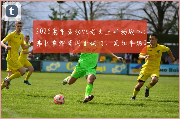 2026意甲莱切vs尤文上半场战况：弗拉霍维奇闪击破门，莱切半场0-1落后，附关键进球回看与分析