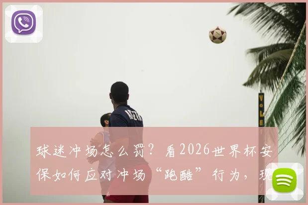 球迷冲场怎么罚?看2026世界杯安保如何应对冲场“跑酷”行为,现场处置流程全解析