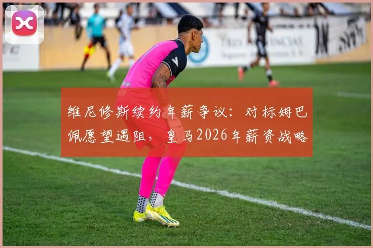 维尼修斯续约年薪争议：对标姆巴佩愿望遇阻，皇马2026年薪资战略面临关键抉择