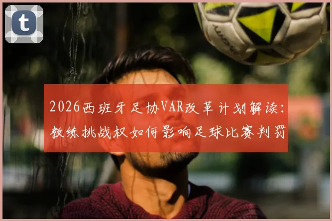 2026西班牙足协VAR改革计划解读：教练挑战权如何影响足球比赛判罚与走势