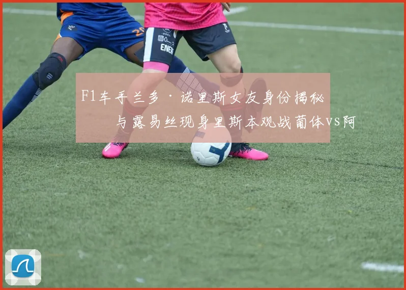 F1车手兰多·诺里斯女友身份揭秘:与露易丝现身里斯本观战葡体vs阿森纳欧冠焦点战,场边互动与行程全解析