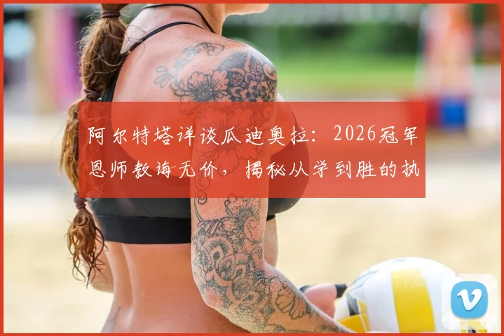 阿尔特塔详谈瓜迪奥拉:2026冠军恩师教诲无价,揭秘从学到胜的执教之路