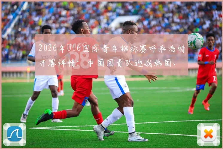 2026年U16国际青年锦标赛呼和浩特开赛详情:中国国青队迎战韩国、乌兹别克斯坦及塔吉克斯坦赛程、门票与观赛全指南
