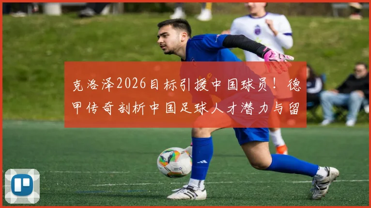 克洛泽2026目标引援中国球员!德甲传奇剖析中国足球人才潜力与留洋路径
