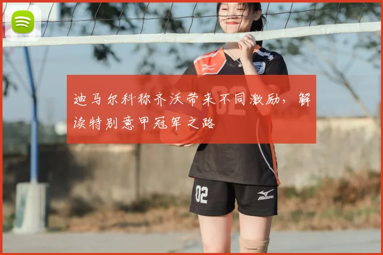 迪马尔科称齐沃带来不同激励，解读特别意甲冠军之路