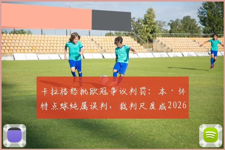 卡拉格怒批欧冠争议判罚：本·怀特点球纯属误判，裁判尺度成2026年赛事最大污点