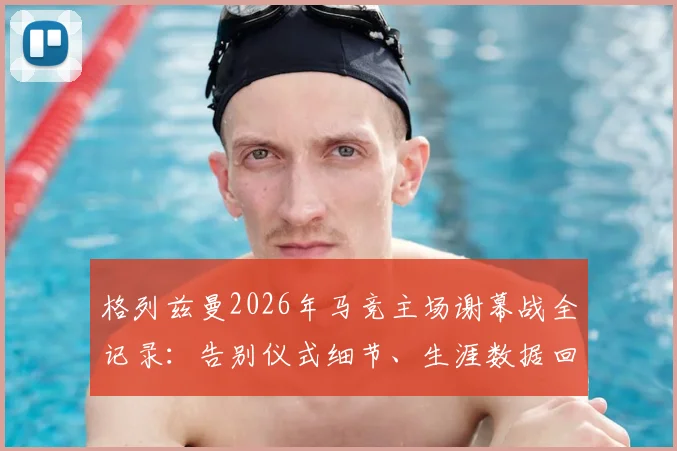 格列兹曼2026年马竞主场谢幕战全记录:告别仪式细节、生涯数据回顾与比赛集锦观看指南