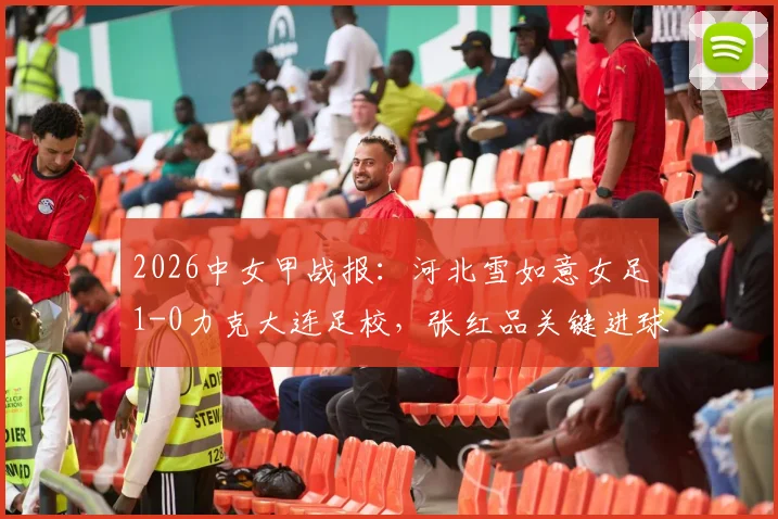 2026中女甲战报:河北雪如意女足1-0力克大连足校,张红品关键进球助球队全取三分