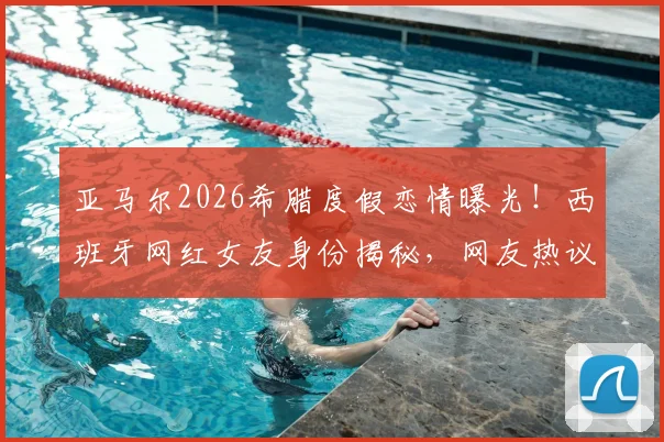 亚马尔2026希腊度假恋情曝光！西班牙网红女友身份揭秘，网友热议球星私生活