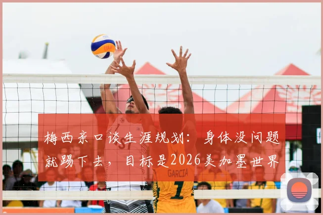 梅西亲口谈生涯规划:身体没问题就踢下去,目标是2026美加墨世界杯