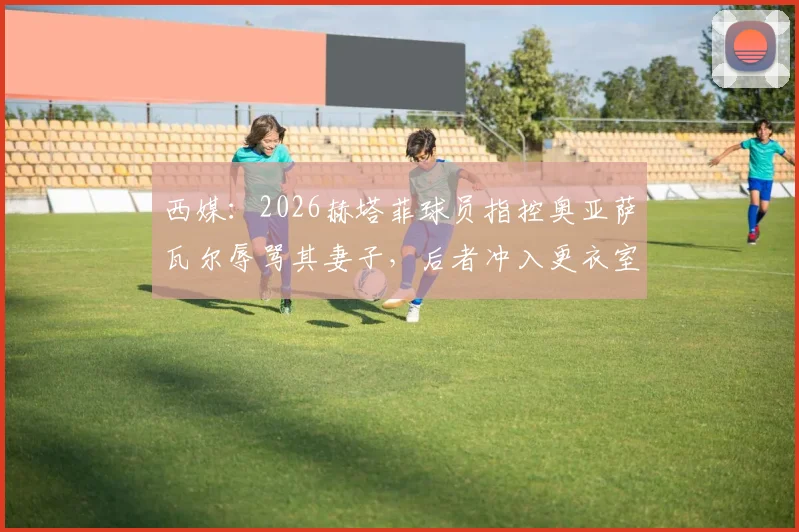 西媒：2026赫塔菲球员指控奥亚萨瓦尔辱骂其妻子，后者冲入更衣室质问原委，事件持续发酵