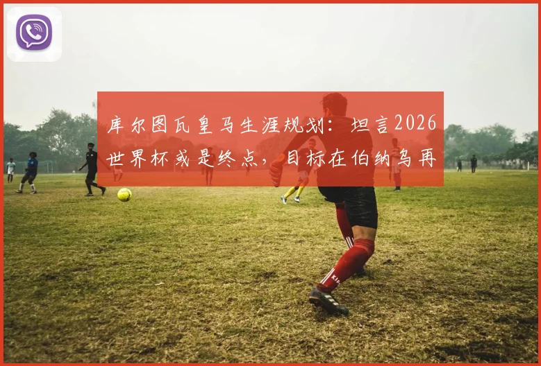 库尔图瓦皇马生涯规划:坦言2026世界杯或是终点,目标在伯纳乌再战4-5个赛季
