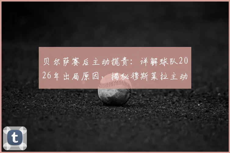 贝尔萨赛后主动揽责:详解球队2026年出局原因,揭秘穆斯莱拉主动要求被换下的背后考量