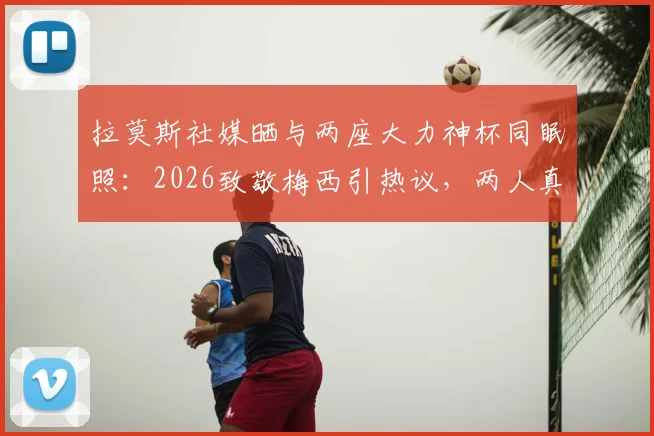 拉莫斯社媒晒与两座大力神杯同眠照:2026致敬梅西引热议,两人真实关系与幕后故事解读