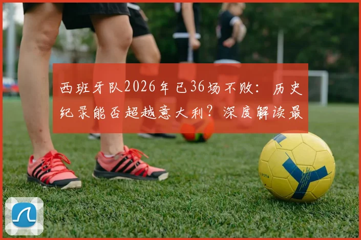 西班牙队2026年已36场不败：历史纪录能否超越意大利？深度解读最新赛程与对手
