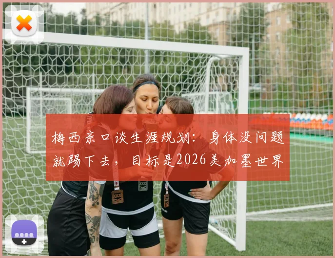 梅西亲口谈生涯规划：身体没问题就踢下去，目标是2026美加墨世界杯