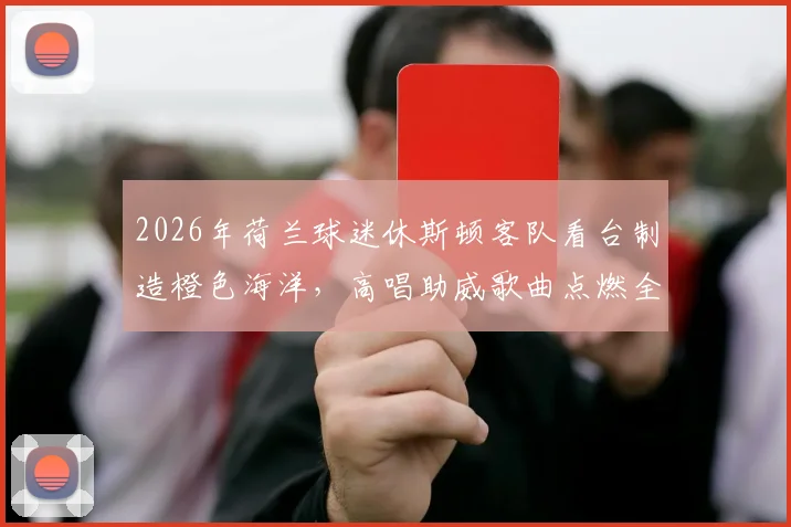 2026年荷兰球迷休斯顿客队看台制造橙色海洋,高唱助威歌曲点燃全场,视频集锦全记录