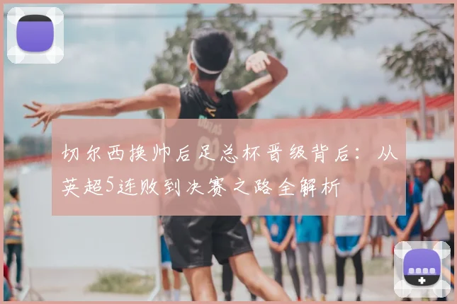 切尔西换帅后足总杯晋级背后：从英超5连败到决赛之路全解析