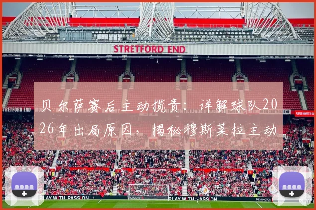 贝尔萨赛后主动揽责：详解球队2026年出局原因，揭秘穆斯莱拉主动要求被换下的背后考量