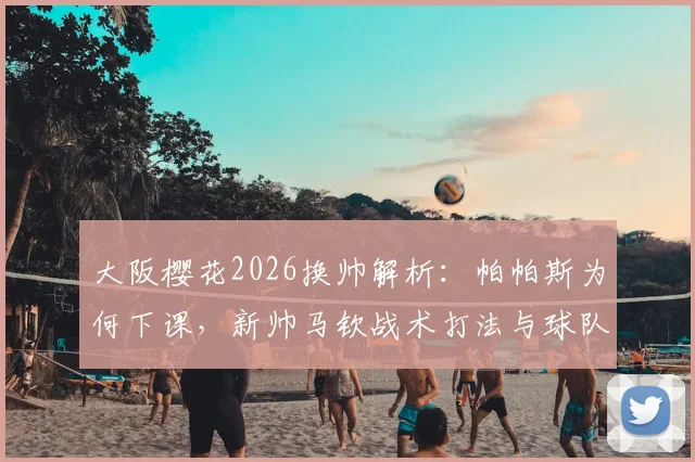 大阪樱花2026换帅解析：帕帕斯为何下课，新帅马钦战术打法与球队前景全面解读