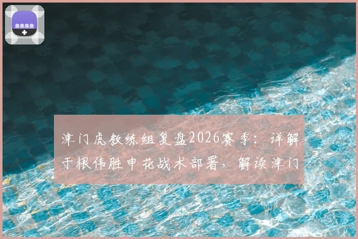 津门虎教练组复盘2026赛季：详解于根伟胜申花战术部署，解读津门虎拼搏精神内核