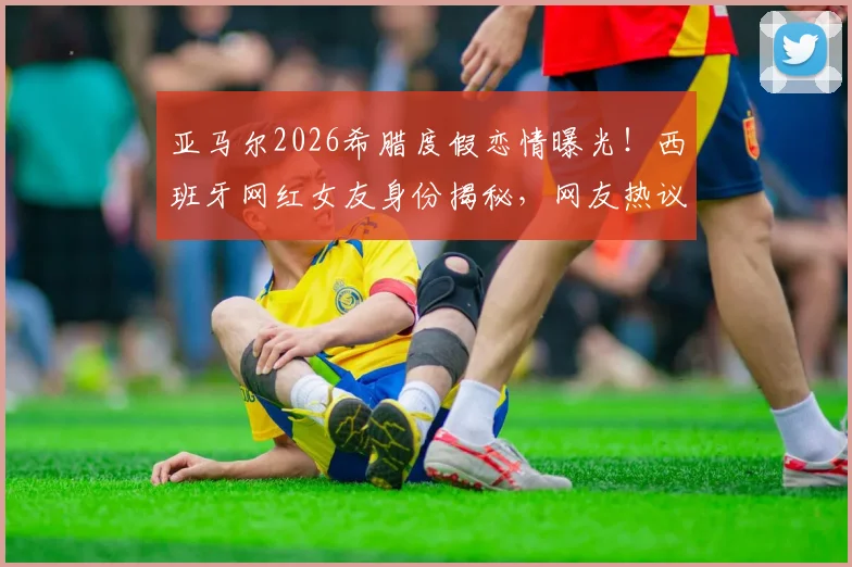 亚马尔2026希腊度假恋情曝光!西班牙网红女友身份揭秘,网友热议球星私生活