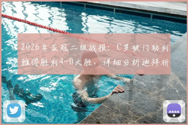 2026年亚冠二级战报：C罗破门助利雅得胜利4-0大胜，详细分析迪拜祈祷出局原因与半决赛前瞻