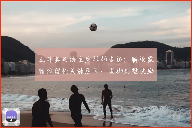土耳其足协主席2026专访：解读蒙特拉留任关键原因，国脚别墅奖励承诺兑现详情